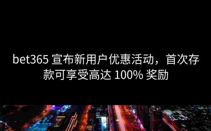 bet365 宣布新用户优惠活动，首次存款可享受高达 100% 奖励