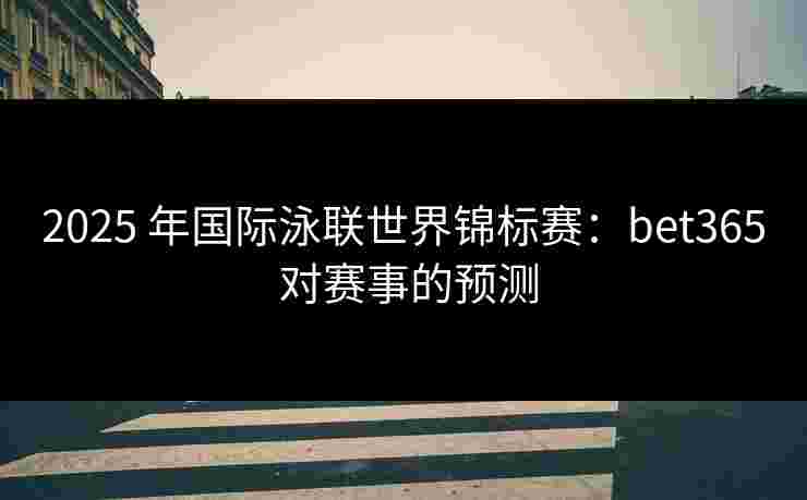 2025 年国际泳联世界锦标赛：bet365 对赛事的预测