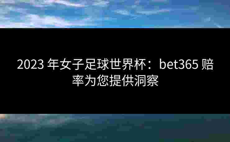 2023 年女子足球世界杯：bet365 赔率为您提供洞察