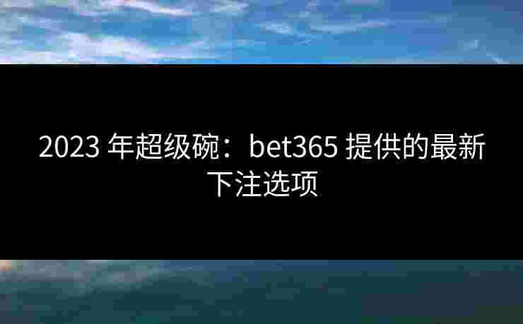 2023 年超级碗：bet365 提供的最新下注选项